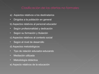 Aspectos relativos a los destinatarios Dirigidos a la población en general b) Aspectos relativos al personal educador Según profesionalidad y dedicación Según su formación y titulación  c) Aspectos relativos al contexto social  Según el nivel de desarrollo d) Aspectos metodológicos  Tipo de relación educador-educando Mediación utilizada Metodología didáctica e) Aspecto relativos de la educación 