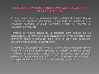 En este primer punto del capitulo se trata de definir de manera teórica y práctica la educación permanente, ya que todas las funciones de la educación no formal se puede interpretar a partir del concepto de educación permanente. También se hablara acerca de la educación para adultos, de las necesidades y la forma en que la educación no formal interactúa para promover medios organizados para llevar a cabo esta educación, utilizando medios como la alfabetización. El trabajo y la educación no formal se hablara de la capacitación laboral y las falta de instituciones laborales en relación al mundo laboral. También se hablara de la educación en el tiempo libre, así pues habiendo tratado de la educación no formal en relación al trabajo  corresponde ahora hacer lo mismo con el trabajo y el ocio. 