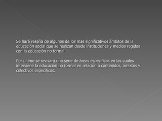 Se hará reseña de algunos de los mas significativos ámbitos de la educación social que se realizan desde instituciones y medios regidos con la educación no formal. Por ultimo se revisara una serie de áreas especificas en las cuales interviene la educación no formal en relación a contenidos, ámbitos y colectivos específicos. 