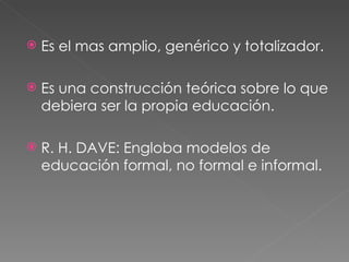 Es el mas amplio, genérico y totalizador. Es una construcción teórica sobre lo que debiera ser la propia educación. R. H. DAVE: Engloba modelos de educación formal, no formal e informal. 