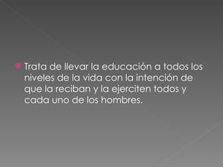 Trata de llevar la educación a todos los niveles de la vida con la intención de que la reciban y la ejerciten todos y cada uno de los hombres. 
