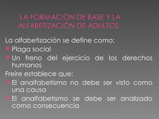 La alfabetización se define como: Plaga social Un freno del ejercicio de los derechos humanos Freire establece que: El analfabetismo no debe ser visto como una causa El analfabetismo se debe ser analizado como consecuencia 