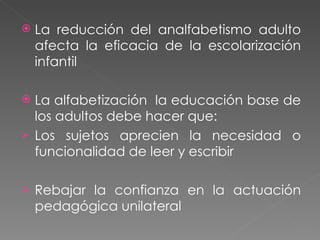 La reducción del analfabetismo adulto afecta la eficacia de la escolarización infantil La alfabetización  la educación base de los adultos debe hacer que: Los sujetos aprecien la necesidad o funcionalidad de leer y escribir Rebajar la confianza en la actuación pedagógica unilateral 