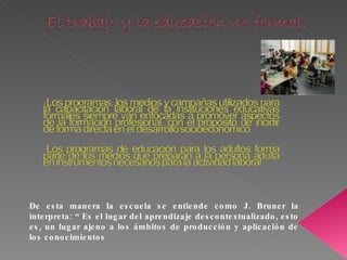 De esta manera la escuela se entiende como J. Bruner la interpreta: “ Es el lugar del aprendizaje descontextualizado, esto es, un lugar ajeno a los ámbitos de producción y aplicación de los conocimientos 