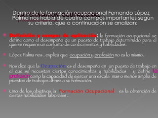 Dentro de la formación ocupacional Fernando López Palma nos habla de cuatro campos importantes según su criterio, que a continuación se analizan: Definición y campos de aplicación :  la formación ocupacional se define como el desempeño de un puesto de trabajo determinado para el que se requiere un conjunto de conocimientos y habilidades.  López Palma nos , explica que  ocupación  y  profesión  no es lo mismo.  Nos dice que la  Ocupación   es el desempeño en  un puesto de trabajo en el que se necesitan ciertos conocimientos y habilidades  y define  la profesión  como la capacidad de ejercer una escala  mas o menos amplia de puestos de trabajos afines a su formación.  Uno de los objetivos la  Formación Ocupacional   es la obtención de ciertas habilidades  laborales .  
