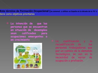 La intención de  que las personas que se encuentran en situación de  desempleo sean calificadas para ocupaciones emergentes o en crecimiento La cualificación y la recualificación de  las personas trabajadoras que por un cambio de la demanda tecnológica, se ven en la necesidad de variar de ocupación o profesión. Este término de Formación Ocupacional ( se comenzó  a utilizar en España en la década de lo 70`s ) tiene como objetivos prioritarios  . 