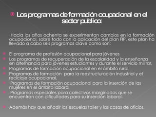 Los programas de formación ocupacional en el sector publico : Hacia los años ochenta se experimentan cambios en la formación ocupacional, sobre todo con la aplicación del plan FIP, este plan ha llevado a cabo seis programas clave como son:  El programa de profesión ocupacional para jóvenes Los programas de recuperación de la escolaridad y la enseñanza en alternancia para jóvenes estudiantes y durante el servicio militar,  Programas de formación ocupacional en el ámbito rural,  Programas de formación  para la reestructuración industrial y el reciclaje ocupacional, Programas de formación ocupacional para la inserción de las mujeres en el ámbito laboral  Programas especiales para colectivos marginados que se encuentran con dificultades para su inserción laboral.  Además hay que añadir las escuelas taller y las casas de oficios. 