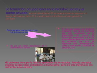 Dos modelos responden a las iniciativas sociales:  a)  Las que tienen dependencia de la administración laboral  b )  Las que poseen una dinámica autónoma. Uno de los sectores que mas predomina en la impartición de cursos de formación ocupacional es la de las academias privadas, en estas las materias que mas se imparten son: mecanografía, corte y confección, técnicas de estudios, etc.  El problema viene por la falta de aprobación de los estudios. Además que estos estudios pueden hacer competente a mucha gente, pero a la otra mayoría no son suficientes estos estudios 