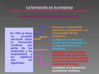 En 1992 se firma un acuerdo nacional sobre la formación continua por parte de los sindicatos y los empresarios y los objetivos son los siguientes: Promover el desarrollo personal y profesional, y la prosperidad de las empresas. Contribuir a la eficacia económica mejorando la competitividad de las empresas. Adaptarse a los cambios   motivados por el proceso de innovación tecnológica y por las nuevas formas de organizar el trabajo. Contribuir a la formación profesional continua. 