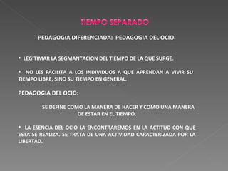 PEDAGOGIA DIFERENCIADA:  PEDAGOGIA DEL OCIO. LEGITIMAR LA SEGMANTACION DEL TIEMPO DE LA QUE SURGE. NO LES FACILITA A LOS INDIVIDUOS A QUE APRENDAN A VIVIR SU  TIEMPO LIBRE, SINO SU TIEMPO EN GENERAL. PEDAGOGIA DEL OCIO:  SE DEFINE COMO LA MANERA DE HACER Y COMO UNA MANERA DE ESTAR EN EL TIEMPO. LA ESENCIA DEL OCIO LA ENCONTRAREMOS EN LA ACTITUD CON QUE ESTA SE REALIZA. SE TRATA DE UNA ACTIVIDAD CARACTERIZADA POR LA LIBERTAD. 