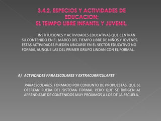 INSTITUCIONES Y ACTIVIDADES EDUCATIVAS QUE CENTRAN SU CONTENIDO EN EL MARCO DEL TIEMPO LIBRE DE NIÑOS Y JOVENES. ESTAS ACTIVIDADES PUEDEN UBICARSE EN EL SECTOR EDUCATIVO NO FORMAL AUNQUE LAS DEL PRIMER GRUPO LINDAN CON EL FORMAL. ACTVIDADES PARAESCOLARES Y EXTRACURRICULARES PARAESCOLARES.  FORMADO POR CONJUNTO DE PROPUESTAS, QUE SE OFERTAN FUERA DEL SISTEMA FORMAL PERO QUE SE DIRIGEN AL APRENDIZAJE DE CONTENIDOS MUY PRÓXIMOS A LOS DE LA ESCUELA. 
