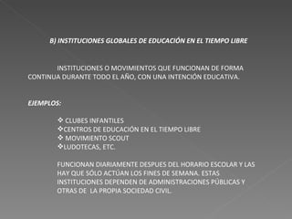 B) INSTITUCIONES GLOBALES DE EDUCACIÓN EN EL TIEMPO LIBRE INSTITUCIONES O MOVIMIENTOS QUE FUNCIONAN DE FORMA CONTINUA DURANTE TODO EL AÑO, CON UNA INTENCIÓN EDUCATIVA. EJEMPLOS: CLUBES INFANTILES CENTROS DE EDUCACIÓN EN EL TIEMPO LIBRE MOVIMIENTO SCOUT LUDOTECAS, ETC. FUNCIONAN DIARIAMENTE DESPUES DEL HORARIO ESCOLAR Y LAS HAY QUE SÓLO ACTÚAN LOS FINES DE SEMANA. ESTAS INSTITUCIONES DEPENDEN DE ADMINISTRACIONES PÚBLICAS Y OTRAS DE  LA PROPIA SOCIEDAD CIVIL. 