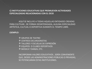 C) INSTITUCIONES EDUCATIVAS QUE PROMUEVEN ACTIVIDADES ESPECIALIZADAS RELACIONADAS CON EL OCIO AQUÍ SE INCLUYE A TODAS AQUELLAS ENTIDADES CREADAS PARA CULTIVAR , DE FORMA DESINTERASADA, ALGUNA ESPECIALIDAD ARTÍSTICA, CULTUAL O DEPORTIVA DURANTE EL TIEMPO LIBRE. EJEMPLO: GRUPOS DE TEATRO CENTROS EXCURSIONISTAS TALLERES Y ESCUELAS DE EXPRESIÓN EQUIPOS  O CLUBES DEPORTIVOS MÚSICA Y DANZA, ETC. INCORPORAN VALORES EDUCATIVOS , SERÍA CONVENIENTE QUE, DESDE LAS ADMINISTRACIONES PÚBLICAS O PRIVADAS, SE POTENCIARAN ESTAS INSTITUCIONES. 