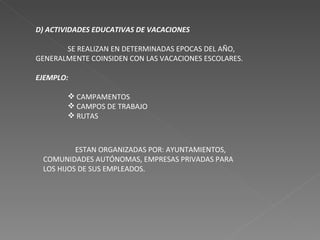 D) ACTIVIDADES EDUCATIVAS DE VACACIONES SE REALIZAN EN DETERMINADAS EPOCAS DEL AÑO, GENERALMENTE COINSIDEN CON LAS VACACIONES ESCOLARES. EJEMPLO: CAMPAMENTOS CAMPOS DE TRABAJO RUTAS ESTAN ORGANIZADAS POR: AYUNTAMIENTOS, COMUNIDADES AUTÓNOMAS, EMPRESAS PRIVADAS PARA LOS HIJOS DE SUS EMPLEADOS. 