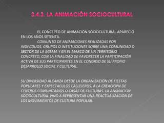 EL CONCEPTO DE ANIMACIÓN SOCIOCULTURAL APARECIÓ EN LOS AÑOS SETENTA. CONJUNTO DE ANIMACIONES REALIZADAS POR INDIVIDUOS, GRUPOS O INSTITUCIONES SOBRE UNA COMUNIDAD O SECTOR DE LA MISMA Y EN EL MARCO DE UN TERRITORIO CONCRETO, CON LA FINALIDAD DE FAVORECER LA PARTICIPACIÓN ACTIVA DE SUS PARTICIPANTES EN EL CONGRSO DE SU PROPIO DESARROLLO SOCIAL Y CULTURAL. SU DIVERSIDAD ALCANZA DESDE LA ORGANIZACIÓN DE FIESTAS POPULARES Y EXPECTACULOS CALLEJEROS, A LA CREACIOPN DE CENTROS COMUNITARIOS O CASAS DE CULTURAS. LA ANIMACION SOCIOCULTURAL VINO A REPRESENTAR UNA REACTUALIZACION DE LOS MOVIMIENTOS DE CULTURA POPULAR. 