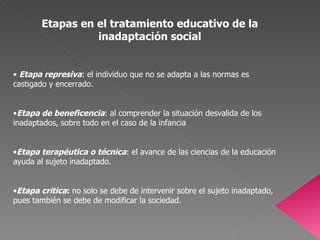 Etapas en el tratamiento educativo de la inadaptación social Etapa represiva : el individuo que no se adapta a las normas es castigado y encerrado. Etapa de beneficencia : al comprender la situación desvalida de los inadaptados, sobre todo en el caso de la infancia Etapa terapéutica o técnica : el avance de las ciencias de la educación ayuda al sujeto inadaptado. Etapa critica :  no solo se debe de intervenir sobre el sujeto inadaptado, pues también se debe de modificar la sociedad. 