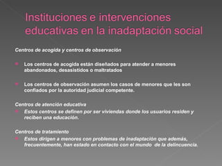 Centros de acogida y centros de observación Los centros de acogida están diseñados para atender a menores abandonados, desasistidos o maltratados  Los centros de observación asumen los casos de menores que les son confiados por la autoridad judicial competente. Centros de atención educativa Estos centros se definen por ser viviendas donde los usuarios residen y reciben una educación. Centros de tratamiento Estos dirigen a menores con problemas de inadaptación que además, frecuentemente, han estado en contacto con el mundo  de la delincuencia. 