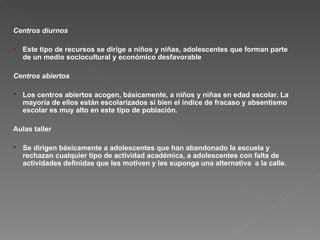 Centros diurnos   Este tipo de recursos se dirige a niños y niñas, adolescentes que forman parte de un medio sociocultural y económico desfavorable Centros abiertos Los centros abiertos acogen, básicamente, a niños y niñas en edad escolar. La mayoría de ellos están escolarizados si bien el índice de fracaso y absentismo escolar es muy alto en este tipo de población. Aulas taller  Se dirigen básicamente a adolescentes que han abandonado la escuela y rechazan cualquier tipo de actividad académica, a adolescentes con falta de actividades definidas que les motiven y les suponga una alternativa  a la calle. 