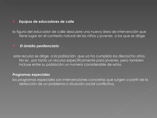 Equipos de educadores de calle la figura del educador de calle descubre una nueva área de intervención que tiene lugar en el contexto natural de los niños y jovenes  a los que se dirige El ámbito penitenciario este recurso se dirige  a la población  que ya ha cumplido los dieciocho años. No es , por tanto un recurso específicamente para jóvenes, pero tambien incluye entre su población un numero considerable de estos. Programas especiales los programas especiales son intervenciones concretas que surgen a partir de la detección de un problema o situación social conflictiva. 