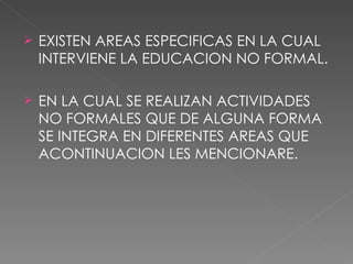 EXISTEN AREAS ESPECIFICAS EN LA CUAL INTERVIENE LA EDUCACION NO FORMAL. EN LA CUAL SE REALIZAN ACTIVIDADES NO FORMALES QUE DE ALGUNA FORMA SE INTEGRA EN DIFERENTES AREAS QUE ACONTINUACION LES MENCIONARE. 