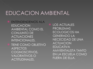 ENTENDENDEMOS ALA  EDUCACION AMBIENTAL COMO EL CONJUNTO DE ACTUACIONES INTENCIONALES.  TIENE COMO OBJETIVO ASPECTOS COGNOSCITIVOS, VALORATIVOS O ACTITUDINALES. LOS ACTUALES PROBLEMAS ECOLOGICOS HA GENERADO LA NECECIDAD DE UNA ACTUACION EDUCATIVA AMVIENTALISTA TANTO EN LA ESCUELA COMO FUERA DE ELLA. 