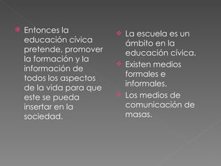 Entonces la educación cívica pretende, promover la formación y la información de todos los aspectos de la vida para que este se pueda insertar en la sociedad. La escuela es un ámbito en la educación cívica. Existen medios formales e informales. Los medios de comunicación de masas. 