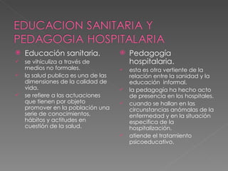 Educación sanitaria. se vihiculiza a través de medios no formales. la salud publica es una de las dimensiones de la calidad de vida. se refiere a las actuaciones que tienen por objeto promover en la población una serie de conocimientos, hábitos y actitudes en cuestión de la salud. Pedagogía hospitalaria. esta es otra vertiente de la relación entre la sanidad y la educación  informal. la pedagogía ha hecho acto de presencia en los hospitales. cuando se hallan en las circunstancias anómalas de la enfermedad y en la situación especifica de la hospitalización. atiende el tratamiento psicoeducativo. 