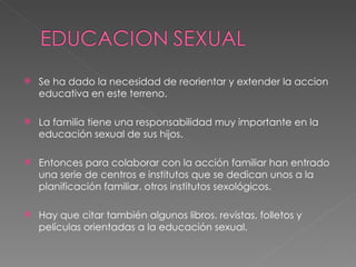 Se ha dado la necesidad de reorientar y extender la accion educativa en este terreno. La familia tiene una responsabilidad muy importante en la educación sexual de sus hijos. Entonces para colaborar con la acción familiar han entrado una serie de centros e institutos que se dedican unos a la planificación familiar. otros institutos sexológicos. Hay que citar también algunos libros. revistas, folletos y películas orientadas a la educación sexual. 