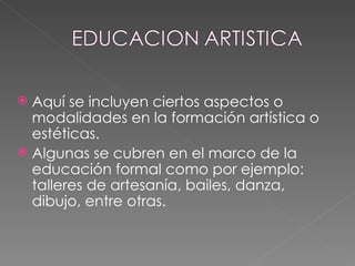 Aquí se incluyen ciertos aspectos o modalidades en la formación artística o estéticas. Algunas se cubren en el marco de la educación formal como por ejemplo: talleres de artesanía, bailes, danza, dibujo, entre otras. 