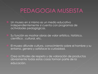 Un museo en si mismo es un medio educativo independientemente si cuenta con programas de actividades pedagógicas. Su función es mostrar obras de valor artístico, histórico, científico , cultural, etc. El museo difunde cultura, conocimiento sobre el hombre y su entorno, genera y satisface la curiosidad. Crea actitudes de respeto y de valoración de productos obviamente todas estas cosas forman parte de la educación.   