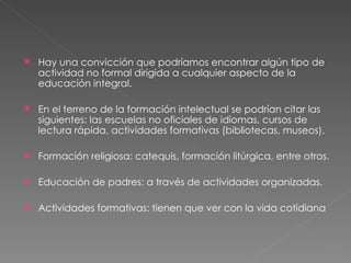 Hay una convicción que podríamos encontrar algún tipo de actividad no formal dirigida a cualquier aspecto de la educación integral. En el terreno de la formación intelectual se podrían citar las siguientes: las escuelas no oficiales de idiomas, cursos de lectura rápida, actividades formativas (bibliotecas, museos). Formación religiosa: catequis, formación litúrgica, entre otros. Educación de padres: a través de actividades organizadas. Actividades formativas: tienen que ver con la vida cotidiana 