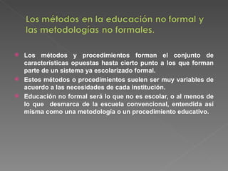 Los métodos y procedimientos forman el conjunto de características opuestas hasta cierto punto a los que forman parte de un sistema ya escolarizado formal. Estos métodos o procedimientos suelen ser muy variables de acuerdo a las necesidades de cada institución. Educación no formal será lo que no es escolar, o al menos de lo que  desmarca de la escuela convencional, entendida así misma como una metodología o un procedimiento educativo. 