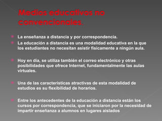 La enseñanza a distancia y por correspondencia. La educación a distancia es una modalidad educativa en la que los estudiantes no necesitan asistir físicamente a ningún aula.  Hoy en día, se utiliza también el correo electrónico y otras posibilidades que ofrece Internet, fundamentalmente las aulas virtuales. Una de las características atractivas de esta modalidad de estudios es su flexibilidad de horarios.  Entre los antecedentes de la educación a distancia están los cursos por correspondencia, que se iniciaron por la necesidad de impartir enseñanza a alumnos en lugares aislados 
