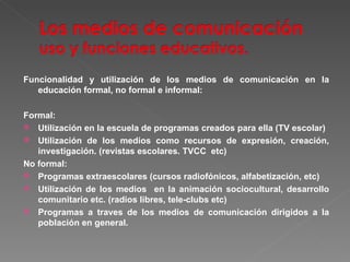 Funcionalidad y utilización de los medios de comunicación en la educación formal, no formal e informal: Formal: Utilización en la escuela de programas creados para ella (TV escolar) Utilización de los medios como recursos de expresión, creación, investigación. (revistas escolares. TVCC  etc) No formal: Programas extraescolares (cursos radiofónicos, alfabetización, etc) Utilización de los medios  en la animación sociocultural, desarrollo comunitario etc. (radios libres, tele-clubs etc) Programas a traves de los medios de comunicación dirigidos a la población en general. 