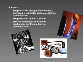 Informal: Programas de divulgación científica, artísticos y culturales en los medios de comunicación. Programación juvenil e infantil Efectos educativos informales producidos por los medios de comunicación . 