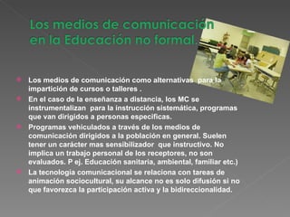 Los medios de comunicación como alternativas  para la impartición de cursos o talleres . En el caso de la enseñanza a distancia, los MC se instrumentalizan  para la instrucción sistemática, programas que van dirigidos a personas especificas. Programas vehiculados a través de los medios de comunicación dirigidos a la población en general. Suelen tener un carácter mas sensibilizador  que instructivo. No implica un trabajo personal de los receptores, no son evaluados. P ej. Educación sanitaria, ambiental, familiar etc.) La tecnología comunicacional se relaciona con tareas de animación sociocultural, su alcance no es solo difusión si no que favorezca la participación activa y la bidireccionalidad. 