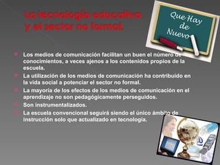 Los medios de comunicación facilitan un buen el número de conocimientos, a veces ajenos a los contenidos propios de la escuela. La utilización de los medios de comunicación ha contribuido en la vida social a potenciar el sector no formal. La mayoría de los efectos de los medios de comunicación en el aprendizaje no son pedagógicamente perseguidos. Son instrumentalizados. La escuela convencional seguirá siendo el único ámbito de instrucción solo que actualizado en tecnología. 