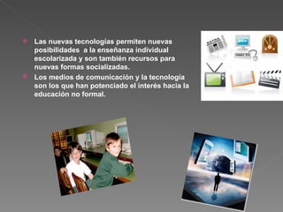 Las nuevas tecnologías permiten nuevas posibilidades  a la enseñanza individual escolarizada y son también recursos para nuevas formas socializadas.  Los medios de comunicación y la tecnología  son los que han potenciado el interés hacia la educación no formal. 
