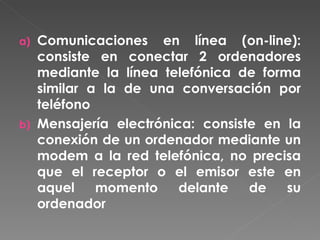 Comunicaciones en línea (on-line): consiste en conectar 2 ordenadores mediante la línea telefónica de forma similar a la de una conversación por teléfono Mensajería electrónica: consiste en la conexión de un ordenador mediante un modem a la red telefónica, no precisa que el receptor o el emisor este en aquel momento delante de su ordenador 