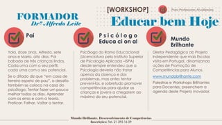 Pai P s i c ó l o g o
Educa ci on al Mundo
Brilhante
Yola, doze anos, Alfredo, sete
anos e Maria, oito dias. Pai
babado de três crianças lindas.
Cada uma com o seu perfil,
cada uma com o seu potencial.
Se o ditado diz que “em casa de
ferreiro espeto de pau”, o desafio
também se coloca na casa do
psicólogo. Tentar fazer um pouco
melhor todos os dias. Aprender
com os erros e com a teoria.
Praticar. Falhar. Voltar a tentar.
Psicólogo do Ramo Educacional
(Licenciatura pelo Instituto Superior
de Psicologia Aplicada –ISPA)
desde sempre entendeu que a
Psicologia deveria não tratar
apenas da doença e dos
problemas, mas antes tentar
preveni-los, e sobretudo promover
competências para ajudar as
crianças e jovens a chegarem ao
máximo do seu potencial.
Diretor Pedagógico do Projeto
independente que mais Escolas
visita em Portugal, dinamizando
ações de Promoção de
Competências para Alunos.
www.mundobrilhante.com
Palestras e Workshops Brilhantes
para Docentes, preenchem a
agenda deste Projeto inovador.
FORMADOR
Drº Alfredo Leite
[WORKSHOP]
Mundo Brilhante, Desenvolvimento de Competências
Inscrições: Tel. 21 395 16 59
Educar bem Hoje
Para Professores Atualizados
 