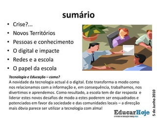 sumárioCrise?...Novos TerritóriosPessoas e conhecimentoO digital e impacteRedes e a escolaO papel da escolaTecnologia e Educação – como? A novidade da tecnologia actual é o digital. Este transforma o modo como nos relacionamos com a informação e, em consequência, trabalhamos, nos divertimos e aprendemos. Como resultado, a escola tem de dar resposta  e liderar estes novos desafios de modo a estes poderem ser enquadrados e potenciados em favor da sociedade e das comunidades locais – a direcção mais óbvia parece ser utilizar a tecnologia com alma!5 de Junho 2010