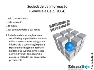 Sociedade da Informação(Gouveia e Gaio, 2004)...e do conhecimento...e da inovação...do digital, ...dos computadores e das redesA Sociedade da Informação é uma sociedade que predominantemente utiliza o recurso às tecnologias da informação e comunicação para a troca de informação em formato digital e que suporta a interacção entre indivíduos com recurso a práticas e métodos em construção permanente5 de Junho 2010