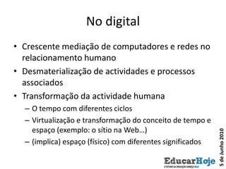 No digitalCrescente mediação de computadores e redes no relacionamento humanoDesmaterialização de actividades e processos associadosTransformação da actividade humanaO tempo com diferentes ciclosVirtualização e transformação do conceito de tempo e espaço (exemplo: o sítio na Web…) (implica) espaço (físico) com diferentes significados5 de Junho 2010