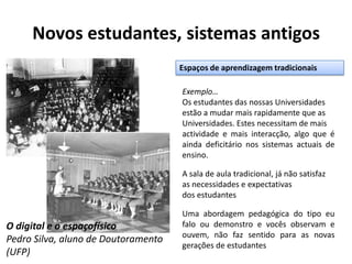 Novos estudantes, sistemas antigosEspaços de aprendizagem tradicionaisExemplo…Os estudantes das nossas Universidades estão a mudar mais rapidamente que as Universidades. Estes necessitam de mais actividade e mais interacção, algo que é ainda deficitário nos sistemas actuais de ensino.A sala de aula tradicional, já não satisfaz as necessidades e expectativas dos estudantesUma abordagem pedagógica do tipo eu falo ou demonstro e vocês observam e ouvem, não faz sentido para as novas gerações de estudantesO digital e o espaçofísicoPedro Silva, aluno de Doutoramento (UFP)