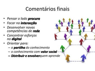 Comentários finaisPensar o lado procuraFocar na interacçãoDesenvolver novas competências de redeConcentrar esforços no digital Orientar para:a partilha do conhecimentoo conhecimento com valor socialDistribuir e envolverquem aprende 