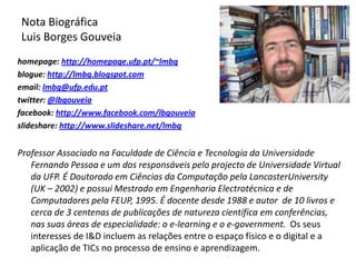 Nota Biográfica Luis Borges Gouveiahomepage: http://homepage.ufp.pt/~lmbgblogue: http://lmbg.blogspot.comemail: lmbg@ufp.edu.pttwitter: @lbgouveiafacebook: http://www.facebook.com/lbgouveiaslideshare: http://www.slideshare.net/lmbgProfessor Associado na Faculdade de Ciência e Tecnologia da Universidade Fernando Pessoa e um dos responsáveis pelo projecto de Universidade Virtual da UFP. É Doutorado em Ciências da Computação pela LancasterUniversity (UK – 2002) e possui Mestrado em Engenharia Electrotécnica e de Computadores pela FEUP, 1995. É docente desde 1988 e autor  de 10 livros e cerca de 3 centenas de publicações de natureza científica em conferências, nas suas áreas de especialidade: o e-learning e o e-government.  Os seus interesses de I&D incluem as relações entre o espaço físico e o digital e a aplicação de TICs no processo de ensino e aprendizagem. 