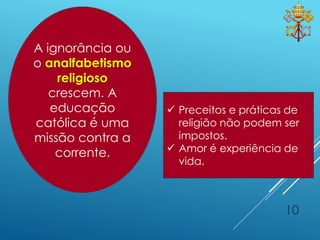 10
 Preceitos e práticas de
religião não podem ser
impostos.
 Amor é experiência de
vida.
A ignorância ou
o analfabetismo
religioso
crescem. A
educação
católica é uma
missão contra a
corrente.
 