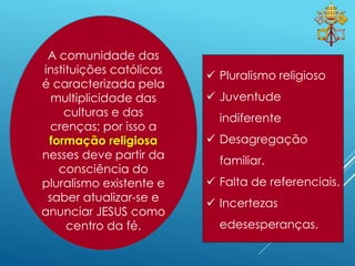 11
 Pluralismo religioso
 Juventude
indiferente
 Desagregação
familiar.
 Falta de referenciais.
 Incertezas
edesesperanças.
A comunidade das
instituições católicas
é caracterizada pela
multiplicidade das
culturas e das
crenças; por isso a
formação religiosa
nesses deve partir da
consciência do
pluralismo existente e
saber atualizar-se e
anunciar JESUS como
centro da fé.
 