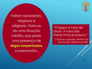 12
“Chegou a hora de
atuar. A hora das
meias tintas já passou.”
Christine Lagarde, Ministra da
Economia, Diretora do FMI.
Faltam sacerdotes,
religiosos e
religiosas. Trata-se
de uma situação
inédita, que pede
uma presença de
leigos empenhados
e preparados.
 