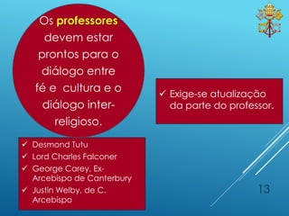 13
 Exige-se atualização
da parte do professor.
 Desmond Tutu
 Lord Charles Falconer
 George Carey, Ex-
Arcebispo de Canterbury
 Justin Welby, de C.
Arcebispo
Os professores
devem estar
prontos para o
diálogo entre
fé e cultura e o
diálogo inter-
religioso.
 